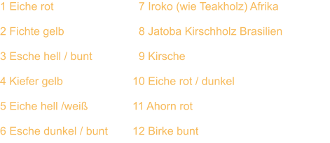 1 Eiche rot			  7 Iroko (wie Teakholz) Afrika  2 Fichte gelb		  	  8 Jatoba Kirschholz Brasilien  3 Esche hell / bunt	  	  9 Kirsche  4 Kiefer gelb			10 Eiche rot / dunkel  5 Eiche hell /weiß		11 Ahorn rot  6 Esche dunkel / bunt	12 Birke bunt